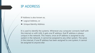 IP ADDRESS
IP Address is also known as,
 Logical Address, or
 Unique Identity Address
It is used to identify the systems. Whenever any computer connects itself with
the internet or with LAN, it gets one IP address, that IP address is always
unique in the network. This means, once an IP address is assigned to any
system in the network, it cannot be assigned to any other system. The same
in the internet, if one IP address has been assigned to one system, it cannot
be assigned to anyone else
 