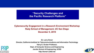 “Security Challenges and
the Pacific Research Platform”
Cybersecurity Engagement in a Research Environment Workshop
Rady School of Management, UC San Diego
December 5, 2019
Dr. Larry Smarr
Director, California Institute for Telecommunications and Information Technology
Harry E. Gruber Professor,
Dept. of Computer Science and Engineering
Jacobs School of Engineering, UCSD
http://lsmarr.calit2.net
 