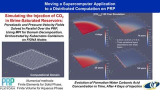Moving a Supercomputer Application
to a Distributed Computation on PRP
25 years
[CO2,aq] 100 Year Simulation
4 days
75 years
100 years
• 0.5 km x 0.5 km x 17.5 m
• Three sandstone layers
separated by two shale
layers
Simulating the Injection of CO2
in Brine-Saturated Reservoirs:
Poroelastic and Pressure-Velocity Fields
Solved In Parallel Over the PRP,
Using MPI for Domain Decomposition,
Orchestrated by Kubernetes Containers
on FIONA Nodes
Computational Domain
Evolution of Formation Water Carbonic Acid
Concentration in Time, After 4 Days of Injection
Numerical methods:
Finite Elements for Solid Phase,
Finite Volume for Aqueous Phase
 