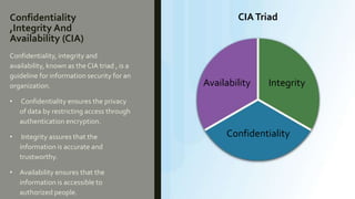Confidentiality
,Integrity And
Availability (CIA)
Confidentiality, integrity and
availability, known as the CIA triad , is a
guideline for information security for an
organization.
• Confidentiality ensures the privacy
of data by restricting access through
authentication encryption.
• Integrity assures that the
information is accurate and
trustworthy.
• Availability ensures that the
information is accessible to
authorized people.
Availability Integrity
Confidentiality
CIATriad
 