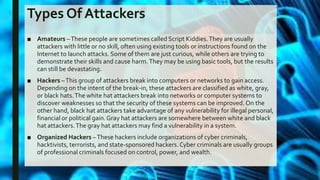 Types Of Attackers
■ Amateurs –These people are sometimes called Script Kiddies.They are usually
attackers with little or no skill, often using existing tools or instructions found on the
Internet to launch attacks. Some of them are just curious, while others are trying to
demonstrate their skills and cause harm.They may be using basic tools, but the results
can still be devastating.
■ Hackers –This group of attackers break into computers or networks to gain access.
Depending on the intent of the break-in, these attackers are classified as white, gray,
or black hats.The white hat attackers break into networks or computer systems to
discover weaknesses so that the security of these systems can be improved. On the
other hand, black hat attackers take advantage of any vulnerability for illegal personal,
financial or political gain.Gray hat attackers are somewhere between white and black
hat attackers.The gray hat attackers may find a vulnerability in a system.
■ Organized Hackers –These hackers include organizations of cyber criminals,
hacktivists, terrorists, and state-sponsored hackers. Cyber criminals are usually groups
of professional criminals focused on control, power, and wealth.
 
