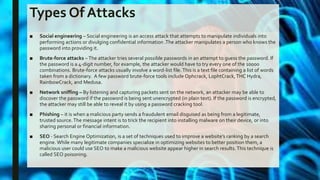Types Of Attacks
■ Social engineering – Social engineering is an access attack that attempts to manipulate individuals into
performing actions or divulging confidential information .The attacker manipulates a person who knows the
password into providing it.
■ Brute-force attacks –The attacker tries several possible passwords in an attempt to guess the password. If
the password is a 4-digit number, for example, the attacker would have to try every one of the 10000
combinations. Brute-force attacks usually involve a word-list file.This is a text file containing a list of words
taken from a dictionary. A few password brute-force tools include Ophcrack, L0phtCrack,THC Hydra,
RainbowCrack, and Medusa.
■ Network sniffing – By listening and capturing packets sent on the network, an attacker may be able to
discover the password if the password is being sent unencrypted (in plain text). If the password is encrypted,
the attacker may still be able to reveal it by using a password cracking tool.
■ Phishing – it is when a malicious party sends a fraudulent email disguised as being from a legitimate,
trusted source.The message intent is to trick the recipient into installing malware on their device, or into
sharing personal or financial information.
■ SEO - Search Engine Optimization, is a set of techniques used to improve a website’s ranking by a search
engine. While many legitimate companies specialize in optimizing websites to better position them, a
malicious user could use SEO to make a malicious website appear higher in search results.This technique is
called SEO poisoning.
 