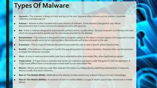 Types Of Malware
■ Spyware –This malware is design to track and spy on the user. Spyware often includes activity trackers, keystroke
collection, and data capture.
■ Adware -- Adware is often installed with some versions of software. Some adware is designed to only deliver
advertisements but it is also common for adware to come with spyware.
■ Bot - A bot is malware designed to automatically perform action, usually online. Several computers are infected with bots
which are programmed to quietly wait for commands provided by the attacker.
■ Ransomware – This malware is designed to hold a computer system or the data it contains captive until a payment is made.
Ransomware usually works by encrypting data in the computer with a key unknown to the user.
■ Scareware – This is a type of malware designed to persuade the user to take a specific action based on fear.
■ Rootkit –This malware is designed to modify the operating system to create a backdoor. Attackers then use the backdoor
to access the computer remotely
■ Virus - A virus is malicious executable code that is attached to other executable files, often legitimate programs
■ Trojan horse - ATrojan horse is malware that carries out malicious operations under the guise of a desired operation. A
Trojan horse differs from a virus because it binds itself to non-executable files.
■ Worms – Worms are malicious code that replicate themselves by independently exploiting vulnerabilities in networks.
Worms usually slow down networks.
■ Man-In-The-Middle (MitM) – MitM allows the attacker to take control over a device without the user’s knowledge.
■ Man-In-The-Mobile (MitMo) – A variation of man-in-middle, MitMo is a type of attack used to take control over a mobile
device.
 