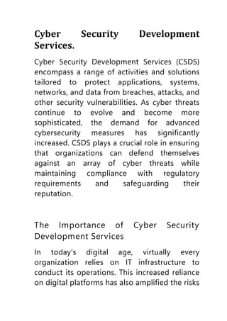Cyber Security Development
Services.
Cyber Security Development Services (CSDS)
encompass a range of activities and solutions
tailored to protect applications, systems,
networks, and data from breaches, attacks, and
other security vulnerabilities. As cyber threats
continue to evolve and become more
sophisticated, the demand for advanced
cybersecurity measures has significantly
increased. CSDS plays a crucial role in ensuring
that organizations can defend themselves
against an array of cyber threats while
maintaining compliance with regulatory
requirements and safeguarding their
reputation.
The Importance of Cyber Security
Development Services
In today's digital age, virtually every
organization relies on IT infrastructure to
conduct its operations. This increased reliance
on digital platforms has also amplified the risks
 