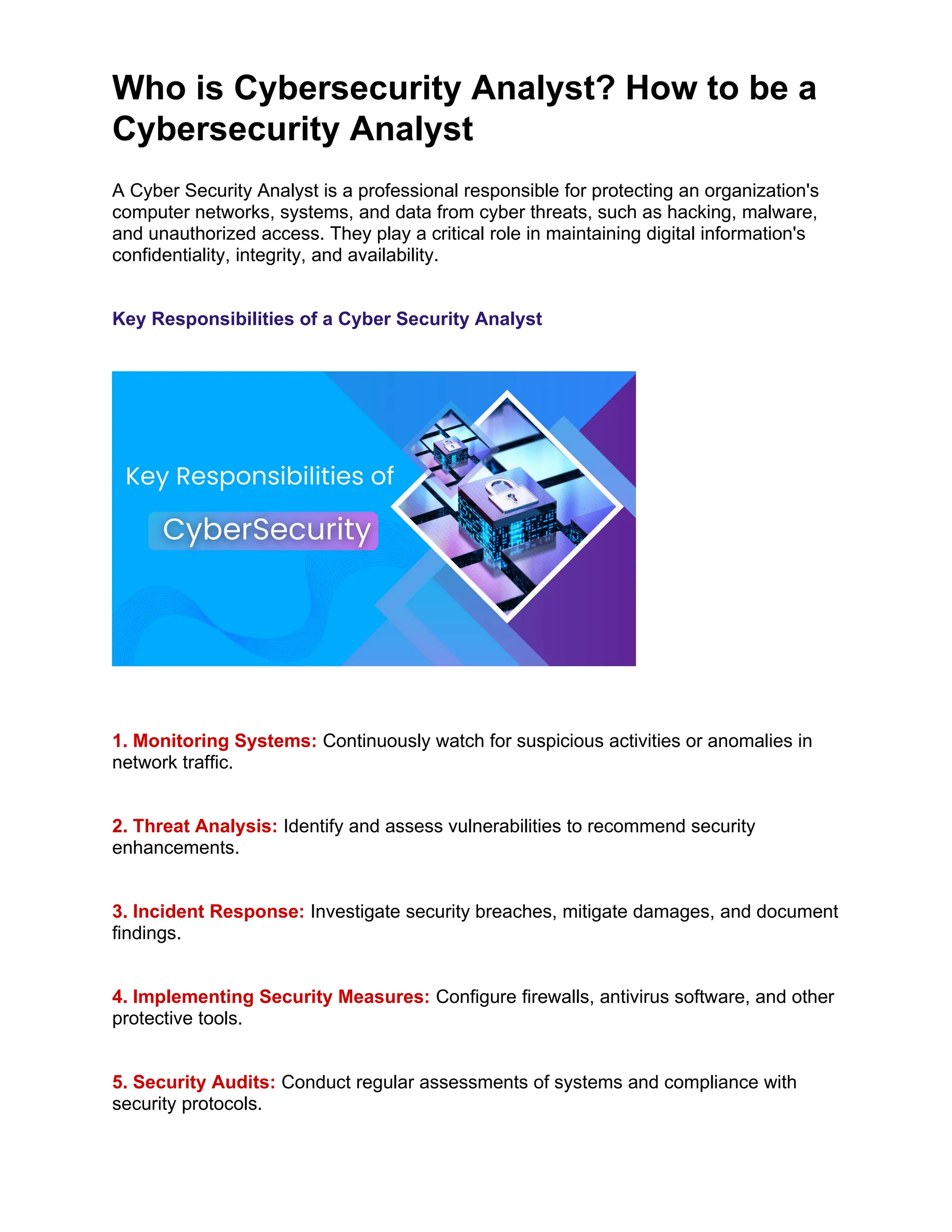 Who is Cybersecurity Analyst? How to be a
Cybersecurity Analyst
A Cyber Security Analyst is a professional responsible for protecting an organization's
computer networks, systems, and data from cyber threats, such as hacking, malware,
and unauthorized access. They play a critical role in maintaining digital information's
confidentiality, integrity, and availability.
Key Responsibilities of a Cyber Security Analyst
1. Monitoring Systems: Continuously watch for suspicious activities or anomalies in
network traffic.
2. Threat Analysis: Identify and assess vulnerabilities to recommend security
enhancements.
3. Incident Response: Investigate security breaches, mitigate damages, and document
findings.
4. Implementing Security Measures: Configure firewalls, antivirus software, and other
protective tools.
5. Security Audits: Conduct regular assessments of systems and compliance with
security protocols.
 