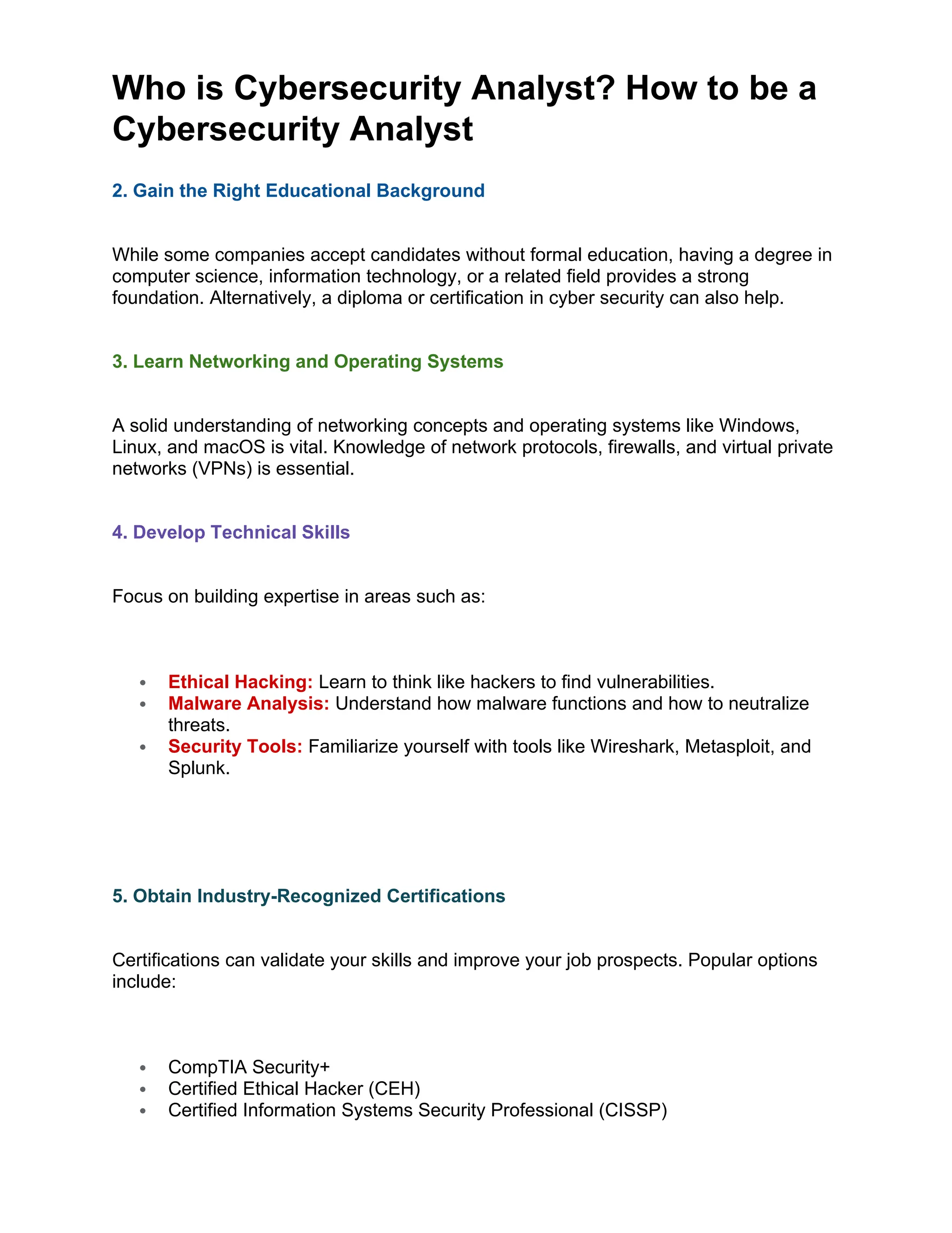 Who is Cybersecurity Analyst? How to be a
Cybersecurity Analyst
2. Gain the Right Educational Background
While some companies accept candidates without formal education, having a degree in
computer science, information technology, or a related field provides a strong
foundation. Alternatively, a diploma or certification in cyber security can also help.
3. Learn Networking and Operating Systems
A solid understanding of networking concepts and operating systems like Windows,
Linux, and macOS is vital. Knowledge of network protocols, firewalls, and virtual private
networks (VPNs) is essential.
4. Develop Technical Skills
Focus on building expertise in areas such as:
 Ethical Hacking: Learn to think like hackers to find vulnerabilities.
 Malware Analysis: Understand how malware functions and how to neutralize
threats.
 Security Tools: Familiarize yourself with tools like Wireshark, Metasploit, and
Splunk.
5. Obtain Industry-Recognized Certifications
Certifications can validate your skills and improve your job prospects. Popular options
include:
 CompTIA Security+
 Certified Ethical Hacker (CEH)
 Certified Information Systems Security Professional (CISSP)
 