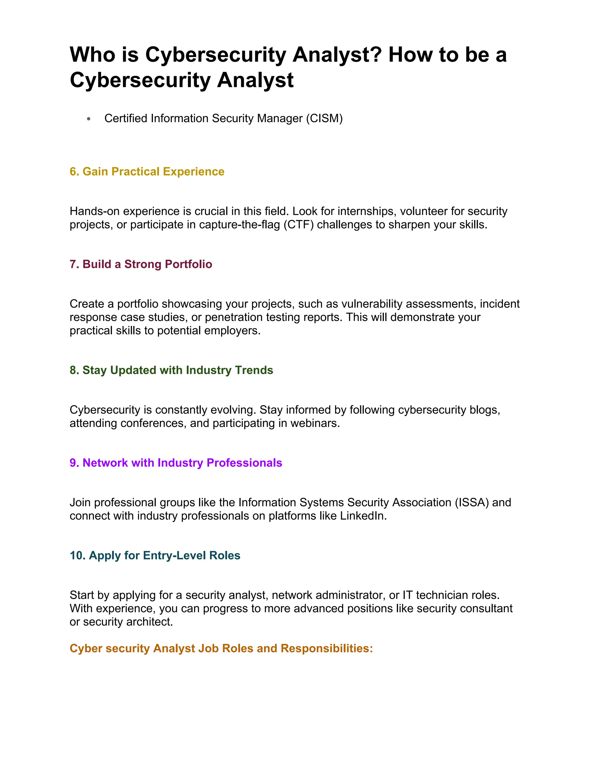 Who is Cybersecurity Analyst? How to be a
Cybersecurity Analyst
 Certified Information Security Manager (CISM)
6. Gain Practical Experience
Hands-on experience is crucial in this field. Look for internships, volunteer for security
projects, or participate in capture-the-flag (CTF) challenges to sharpen your skills.
7. Build a Strong Portfolio
Create a portfolio showcasing your projects, such as vulnerability assessments, incident
response case studies, or penetration testing reports. This will demonstrate your
practical skills to potential employers.
8. Stay Updated with Industry Trends
Cybersecurity is constantly evolving. Stay informed by following cybersecurity blogs,
attending conferences, and participating in webinars.
9. Network with Industry Professionals
Join professional groups like the Information Systems Security Association (ISSA) and
connect with industry professionals on platforms like LinkedIn.
10. Apply for Entry-Level Roles
Start by applying for a security analyst, network administrator, or IT technician roles.
With experience, you can progress to more advanced positions like security consultant
or security architect.
Cyber security Analyst Job Roles and Responsibilities:
 