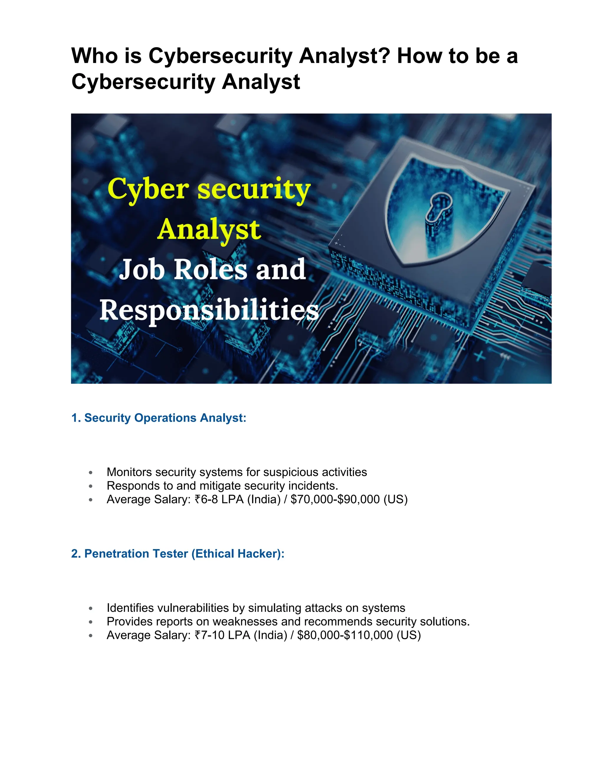 Who is Cybersecurity Analyst? How to be a
Cybersecurity Analyst
1. Security Operations Analyst:
 Monitors security systems for suspicious activities
 Responds to and mitigate security incidents.
 Average Salary: 6-8 LPA (India) / $70,000-$90,000 (US)
₹
2. Penetration Tester (Ethical Hacker):
 Identifies vulnerabilities by simulating attacks on systems
 Provides reports on weaknesses and recommends security solutions.
 Average Salary: 7-10 LPA (India) / $80,000-$110,000 (US)
₹
 