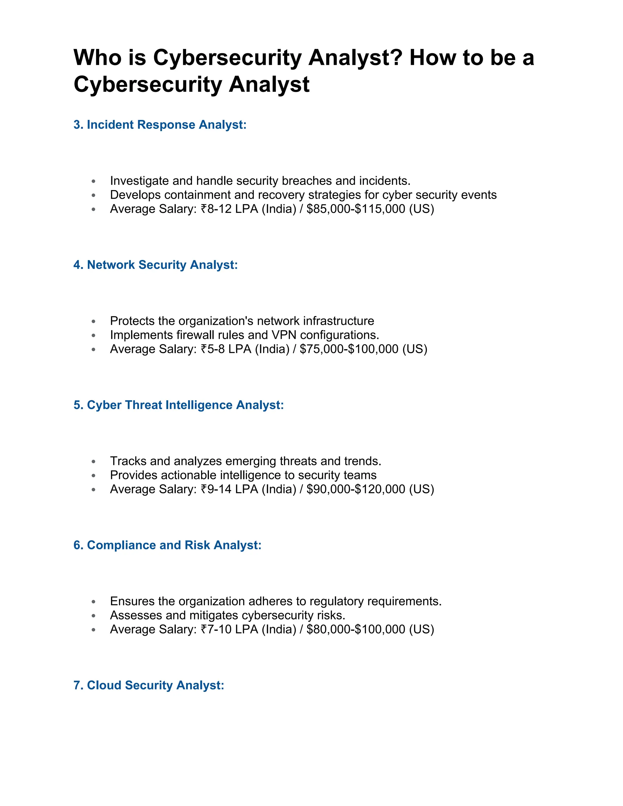 Who is Cybersecurity Analyst? How to be a
Cybersecurity Analyst
3. Incident Response Analyst:
 Investigate and handle security breaches and incidents.
 Develops containment and recovery strategies for cyber security events
 Average Salary: 8-12 LPA (India) / $85,000-$115,000 (US)
₹
4. Network Security Analyst:
 Protects the organization's network infrastructure
 Implements firewall rules and VPN configurations.
 Average Salary: 5-8 LPA (India) / $75,000-$100,000 (US)
₹
5. Cyber Threat Intelligence Analyst:
 Tracks and analyzes emerging threats and trends.
 Provides actionable intelligence to security teams
 Average Salary: 9-14 LPA (India) / $90,000-$120,000 (US)
₹
6. Compliance and Risk Analyst:
 Ensures the organization adheres to regulatory requirements.
 Assesses and mitigates cybersecurity risks.
 Average Salary: 7-10 LPA (India) / $80,000-$100,000 (US)
₹
7. Cloud Security Analyst:
 