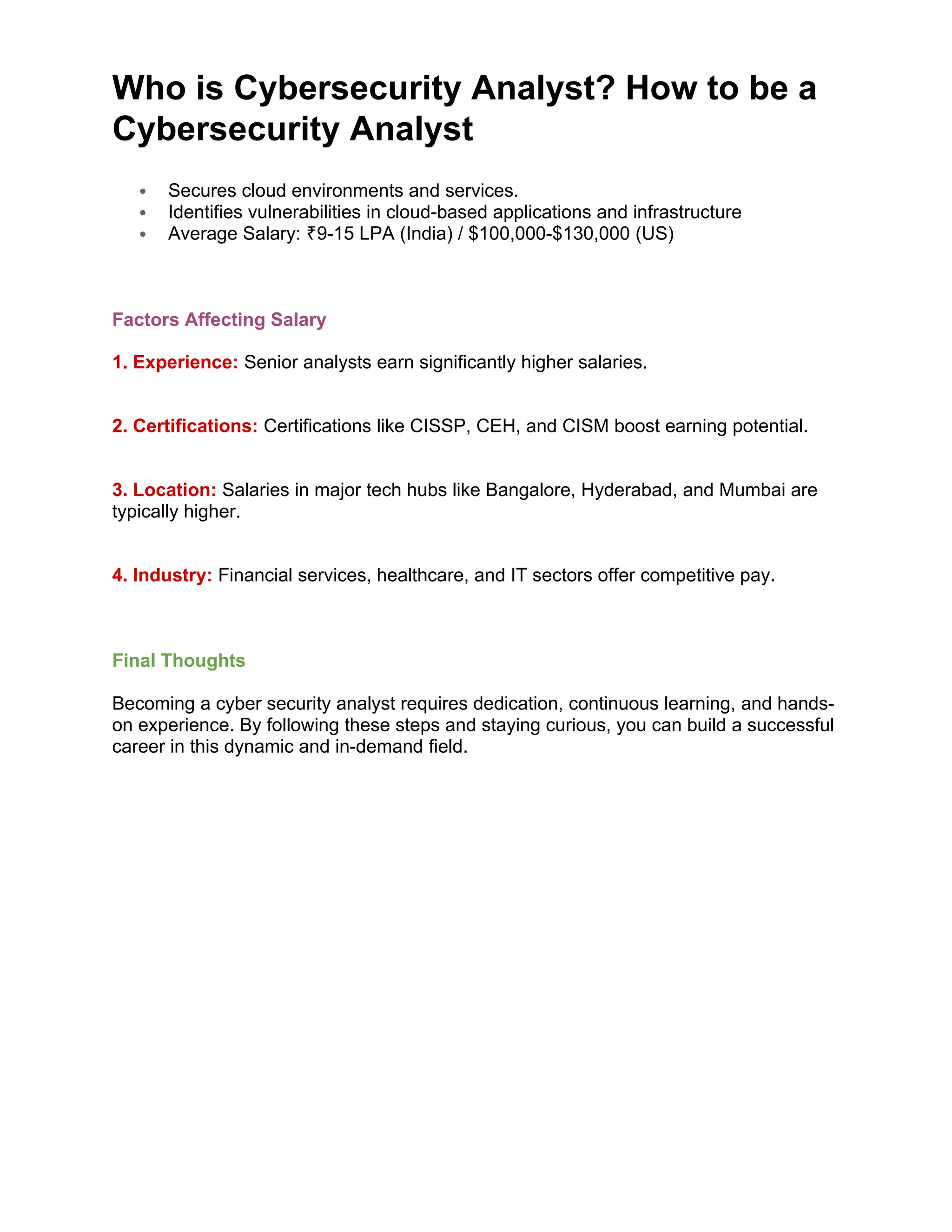 Who is Cybersecurity Analyst? How to be a
Cybersecurity Analyst
 Secures cloud environments and services.
 Identifies vulnerabilities in cloud-based applications and infrastructure
 Average Salary: 9-15 LPA (India) / $100,000-$130,000 (US)
₹
Factors Affecting Salary
1. Experience: Senior analysts earn significantly higher salaries.
2. Certifications: Certifications like CISSP, CEH, and CISM boost earning potential.
3. Location: Salaries in major tech hubs like Bangalore, Hyderabad, and Mumbai are
typically higher.
4. Industry: Financial services, healthcare, and IT sectors offer competitive pay.
Final Thoughts
Becoming a cyber security analyst requires dedication, continuous learning, and hands-
on experience. By following these steps and staying curious, you can build a successful
career in this dynamic and in-demand field.
 