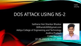 DOS ATTACK USING NS-2
Saithana Hari Shankar Bhaskar
369harisb369@gmail.com
Aditya College of Engineering and Technology
Andhra Pradesh
Cyber Security
07-06-2023 To 12-07-2023
Cyber
security
 