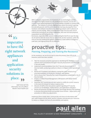 PAUL ALLEN IT ADVISORY & RISK MANAGEMENT CONSULTANTS | 2
It’s
imperative
to have the
right network
appliances
and
application
security
solutions in
place.
“
”MATTHEW WITTEN
Information Security Officer,
Martin’s Point Health Care
With continuous exponential advancements of new technologies and the
shortage of the highly trained security professionals required, we see the
criminal intent advancing beyond the current abilities available to combat their
activities. The industry is currently fighting a war where the enemy is gaining
considerable ground, and the professionals are too busy dousing fires from
hardware and software manufacturers, releasing products well in advance of
arduous security testing. Many corporate level Cyber Security tools and all
rudimentary procedures are simply inadequate, with even the best-prepared
corporations are still feeling the hits.
Businesses, especially SMBs cannot sit idle waiting for that fix to save the day;
we all need to take the issues into our own hands, be the resistance, while the
army of security professionals gathers intelligence, build artificial intelligence
code bots, and regroup forces for its offensive.
proactive tips:
Planning, Preparing, and Training the Resistance
As the resistance, we can do our part to slow the process! Over 97% of all
breaches could have been avoided
•	 Take the necessary proactive approach to identifying the shortfalls in your
network and its procedures through IT Security Assessments and thorough
IT Security Audits.
•	 Implement recommendations from the IT Security Assessments or IT
Security Audits, producing a policy to reduce or mitigate IT and operational
risks.
•	 Review all IT hardware and software scoping the entire infrastructure
ensuring installation of all patches, firmware, and updates.
•	 Test to ensure the IT Security Plan meets the guidelines established in the IT
Security Audit.
•	 Employ a Unified Threat Management UTM System with Global Threat
Intelligence.
•	 Automate 24/7 monitoring and alert system to notify the correct resource
in the event of a breach to reduce response time.
•	 Educate all staff on the new policies applied regarding all IT security
concerns on all desktops, mobile devices, and applications utilization.
•	 Review all processes through Information Technology Review (ITR) meetings
to disclose discovered threat and possible future threats – Adjust policy and
procedure to reflect any adjustments.
Implement these simple steps; communicate and share all information with
your staff! Prepare for the worst, test for a disaster and educate your resources
to reduce or mitigate risk from all vulnerabilities and exploits.
 