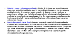 ● Disaster recovery e business continuity: si tratta di strategie con le quali l'azienda
risponde a un incidente di Cybersecurity e a qualsiasi altro evento che provoca una
perdita in termini di operazioni o dati. Le policy di disaster recovery indicano le
procedure da utilizzare per ripristinare le operazioni e le informazioni dell'azienda, in
modo da tornare alla stessa capacità operativa che presentava prima dell'evento. La
business continuity è il piano adottato dall'azienda nel tentativo di operare senza
determinate risorse.
● Formazione degli utenti ﬁnali: riguarda uno degli aspetti più importanti della
Cybersecurity: le persone. Chiunque non rispetti le procedure di sicurezza rischia
di introdurre accidentalmente un virus in un sistema altrimenti sicuro. Insegnare
agli utenti a eliminare gli allegati e-mail sospetti, a non inserire unità USB non
identiﬁcate e ad adottare altri accorgimenti importanti è essenziale per la
sicurezza di qualunque azienda.
 