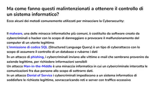 Ma come fanno questi malintenzionati a ottenere il controllo di
un sistema informatico?
Ecco alcuni dei metodi comunemente utilizzati per minacciare la Cybersecurity:
Il malware, una delle minacce informatiche più comuni, è costituito da software creato da
cybercriminali o hacker con lo scopo di danneggiare o provocare il malfunzionamento del
computer di un utente legittimo.
L'immissione di codice SQL (Structured Language Query) è un tipo di cyberattacco con lo
scopo di assumere il controllo di un database e rubarne i dati
In un attacco di phishing, i cybercriminali inviano alle vittime e-mail che sembrano provenire da
aziende legittime, per richiedere informazioni sensibili
Un attacco Man-in-the-Middle è una minaccia informatica in cui un cybercriminale intercetta le
comunicazioni fra due persone allo scopo di sottrarre dati.
In un attacco Denial of Service i cybercriminali impediscono a un sistema informatico di
soddisfare le richieste legittime, sovraccaricando reti e server con trafﬁco eccessivo
 