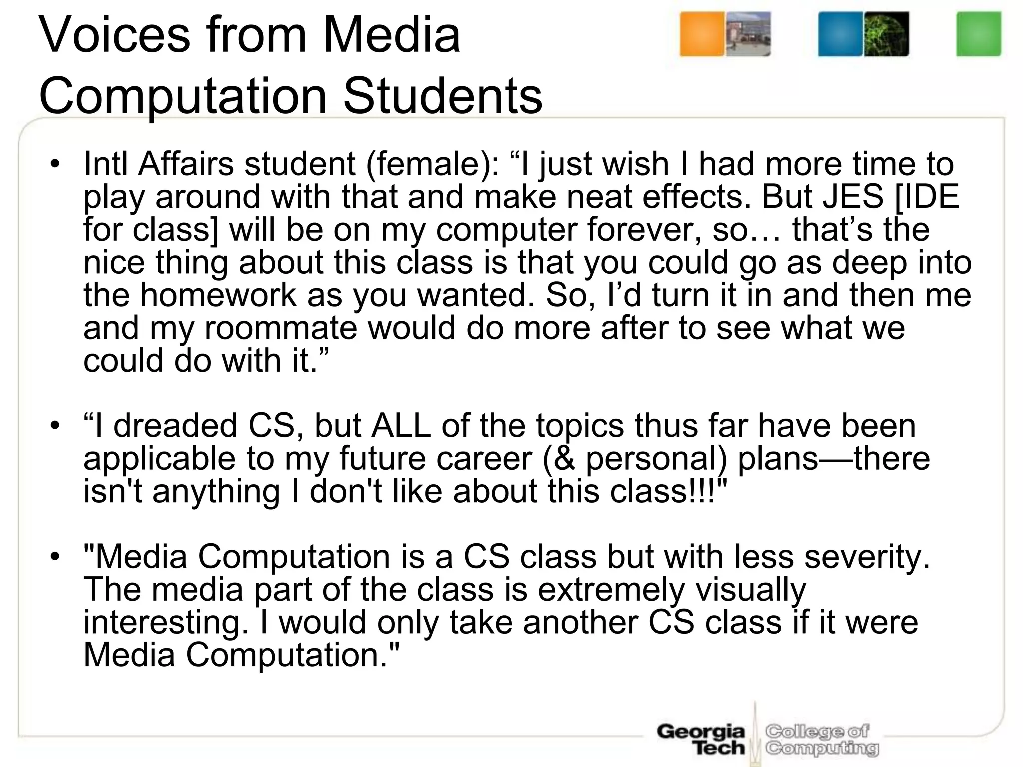 Voices from Media
Computation Students
• Intl Affairs student (female): “I just wish I had more time to
play around with that and make neat effects. But JES [IDE
for class] will be on my computer forever, so… that’s the
nice thing about this class is that you could go as deep into
the homework as you wanted. So, I’d turn it in and then me
and my roommate would do more after to see what we
could do with it.”
• “I dreaded CS, but ALL of the topics thus far have been
applicable to my future career (& personal) plans—there
isn't anything I don't like about this class!!!"
• "Media Computation is a CS class but with less severity.
The media part of the class is extremely visually
interesting. I would only take another CS class if it were
Media Computation."
 