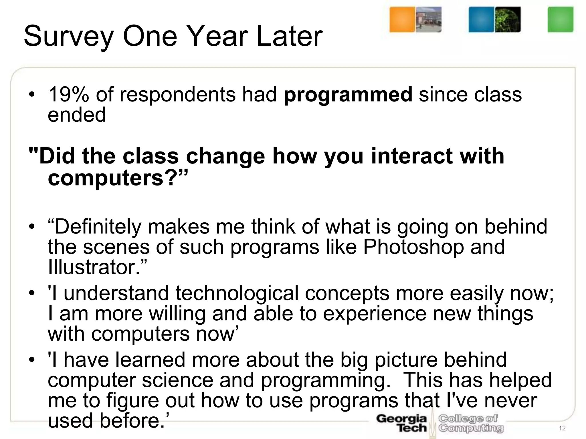 12
Survey One Year Later
• 19% of respondents had programmed since class
ended
"Did the class change how you interact with
computers?”
• “Definitely makes me think of what is going on behind
the scenes of such programs like Photoshop and
Illustrator.”
• 'I understand technological concepts more easily now;
I am more willing and able to experience new things
with computers now’
• 'I have learned more about the big picture behind
computer science and programming. This has helped
me to figure out how to use programs that I've never
used before.’
 