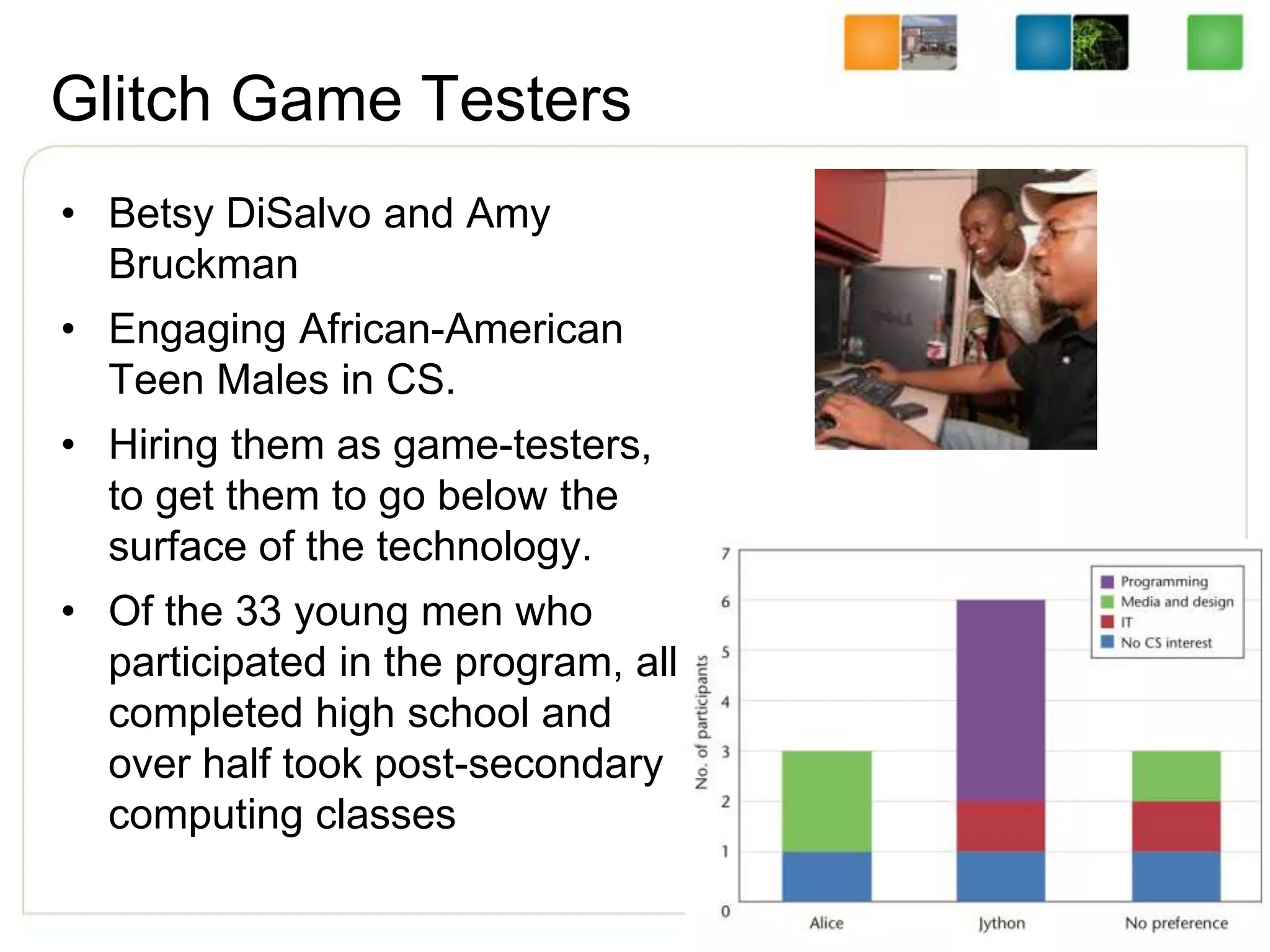 Glitch Game Testers
• Betsy DiSalvo and Amy
Bruckman
• Engaging African-American
Teen Males in CS.
• Hiring them as game-testers,
to get them to go below the
surface of the technology.
• Of the 33 young men who
participated in the program, all
completed high school and
over half took post-secondary
computing classes
 