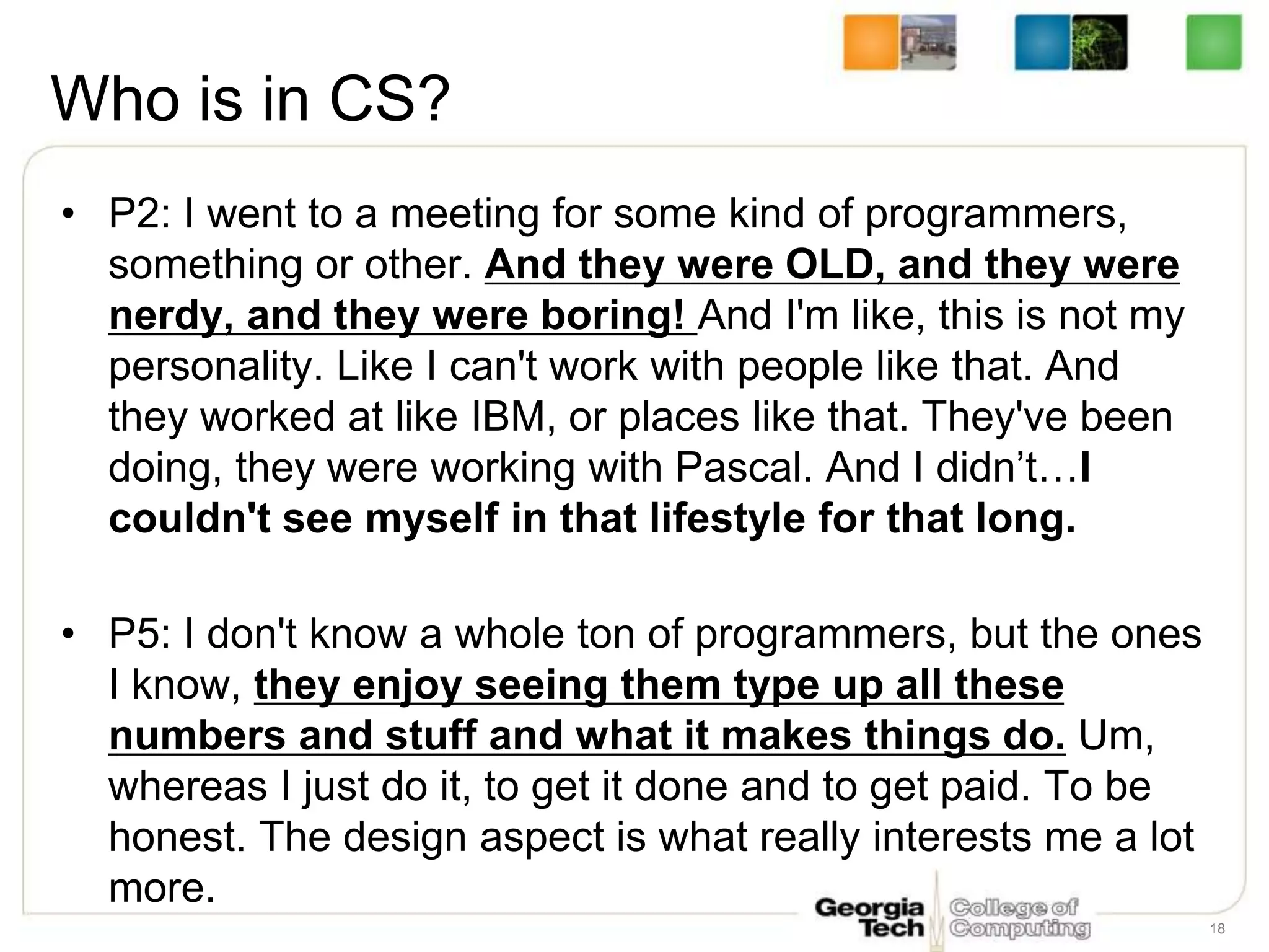 Who is in CS?
• P2: I went to a meeting for some kind of programmers,
something or other. And they were OLD, and they were
nerdy, and they were boring! And I'm like, this is not my
personality. Like I can't work with people like that. And
they worked at like IBM, or places like that. They've been
doing, they were working with Pascal. And I didn’t…I
couldn't see myself in that lifestyle for that long.
• P5: I don't know a whole ton of programmers, but the ones
I know, they enjoy seeing them type up all these
numbers and stuff and what it makes things do. Um,
whereas I just do it, to get it done and to get paid. To be
honest. The design aspect is what really interests me a lot
more.
18
 