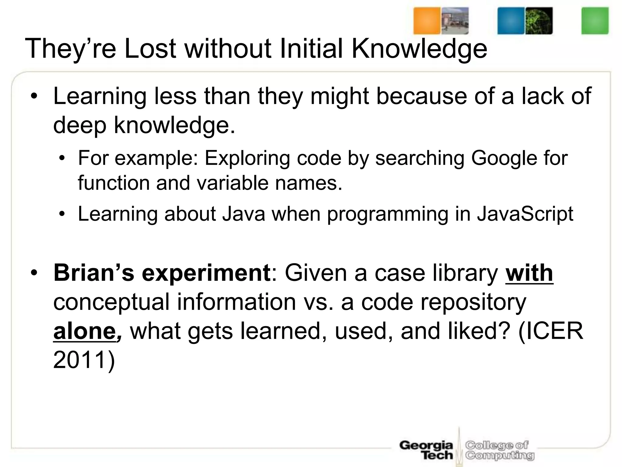 They’re Lost without Initial Knowledge
• Learning less than they might because of a lack of
deep knowledge.
• For example: Exploring code by searching Google for
function and variable names.
• Learning about Java when programming in JavaScript
• Brian’s experiment: Given a case library with
conceptual information vs. a code repository
alone, what gets learned, used, and liked? (ICER
2011)
 