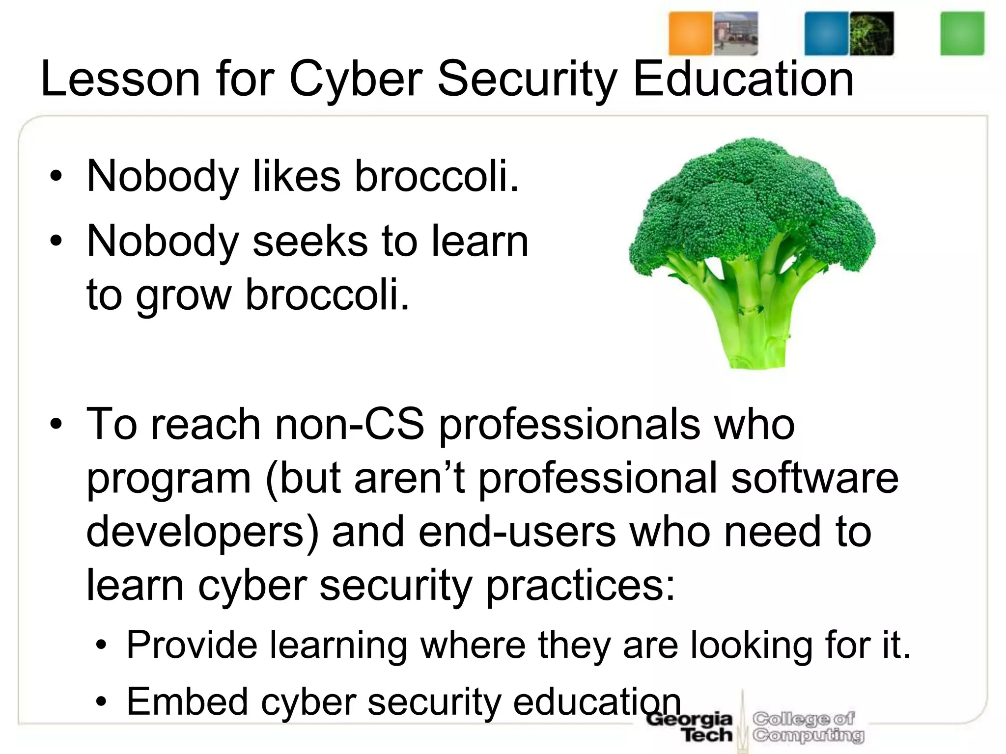 Lesson for Cyber Security Education
• Nobody likes broccoli.
• Nobody seeks to learn
to grow broccoli.
• To reach non-CS professionals who
program (but aren’t professional software
developers) and end-users who need to
learn cyber security practices:
• Provide learning where they are looking for it.
• Embed cyber security education
 