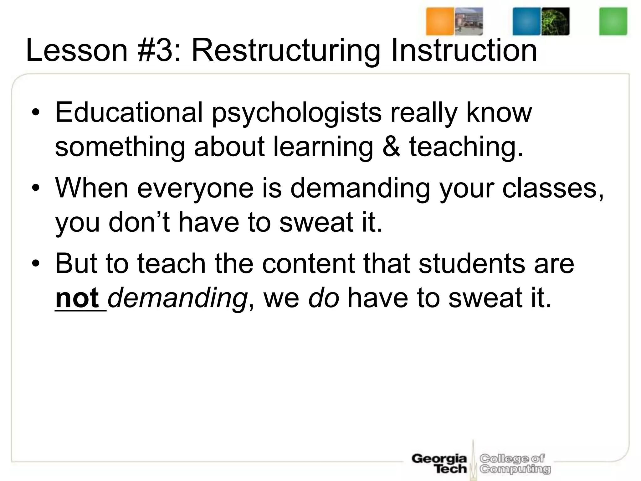 Lesson #3: Restructuring Instruction
• Educational psychologists really know
something about learning & teaching.
• When everyone is demanding your classes,
you don’t have to sweat it.
• But to teach the content that students are
not demanding, we do have to sweat it.
 