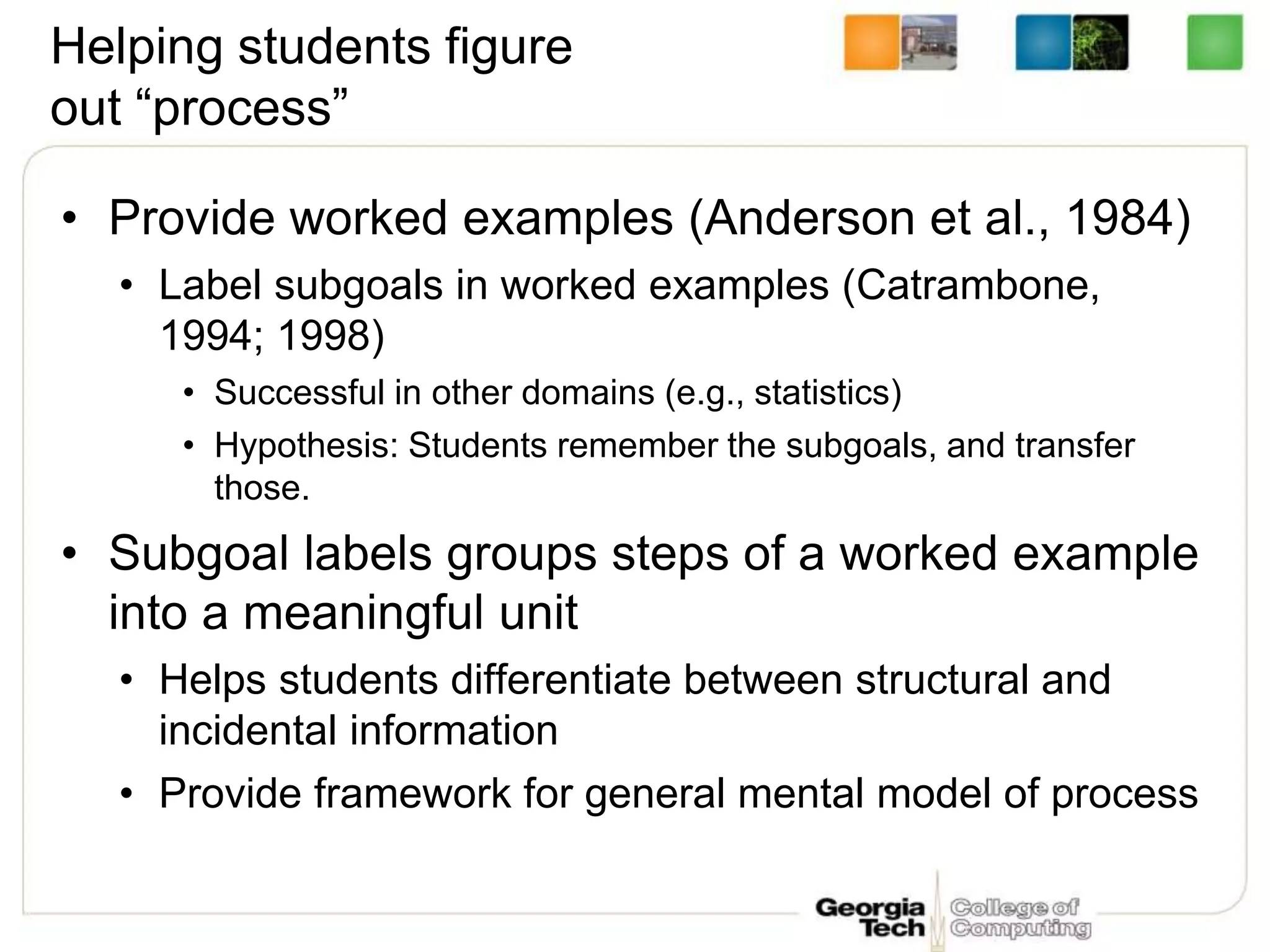 Helping students figure
out “process”
• Provide worked examples (Anderson et al., 1984)
• Label subgoals in worked examples (Catrambone,
1994; 1998)
• Successful in other domains (e.g., statistics)
• Hypothesis: Students remember the subgoals, and transfer
those.
• Subgoal labels groups steps of a worked example
into a meaningful unit
• Helps students differentiate between structural and
incidental information
• Provide framework for general mental model of process
 
