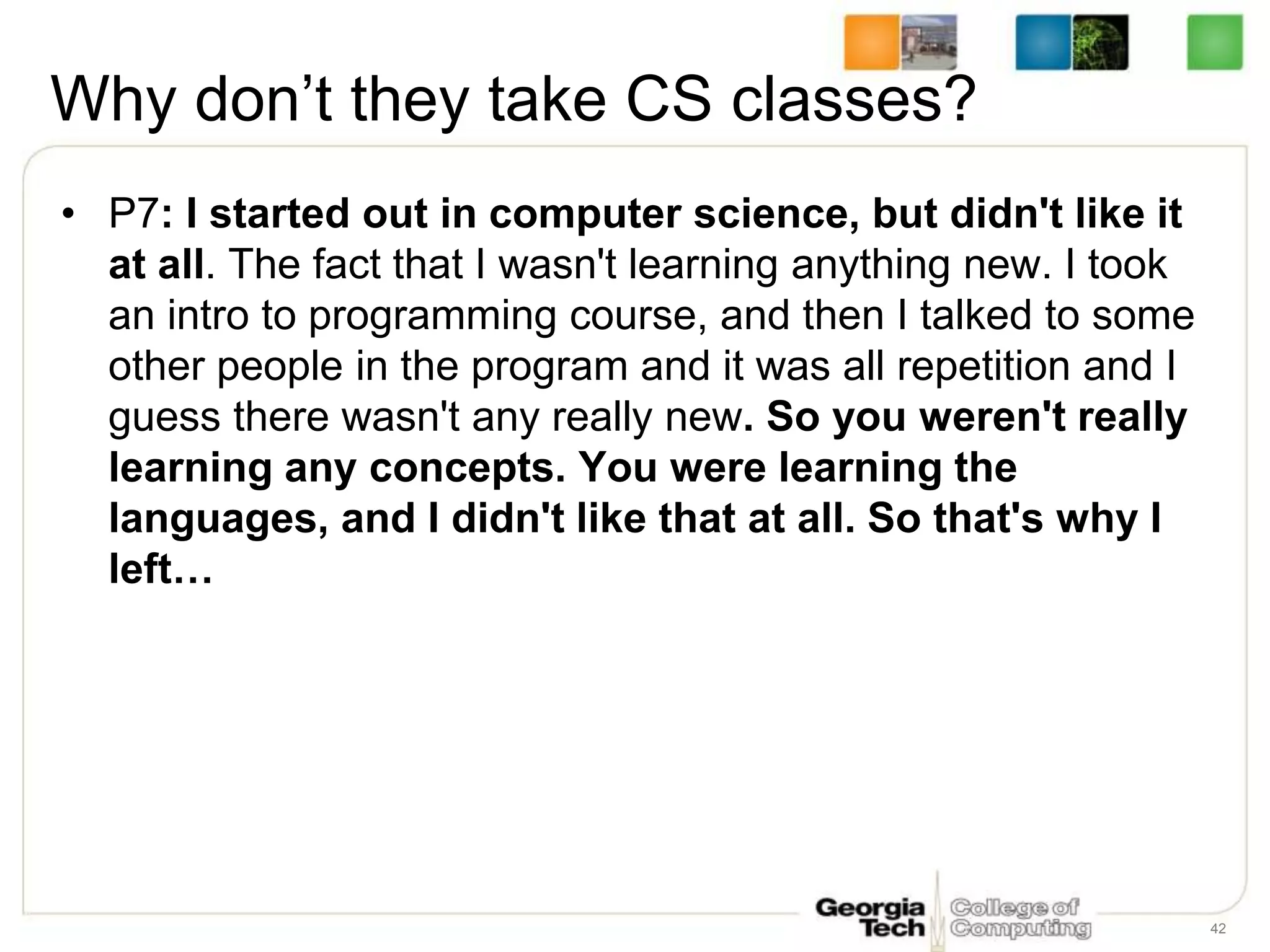 Why don’t they take CS classes?
• P7: I started out in computer science, but didn't like it
at all. The fact that I wasn't learning anything new. I took
an intro to programming course, and then I talked to some
other people in the program and it was all repetition and I
guess there wasn't any really new. So you weren't really
learning any concepts. You were learning the
languages, and I didn't like that at all. So that's why I
left…
42
 