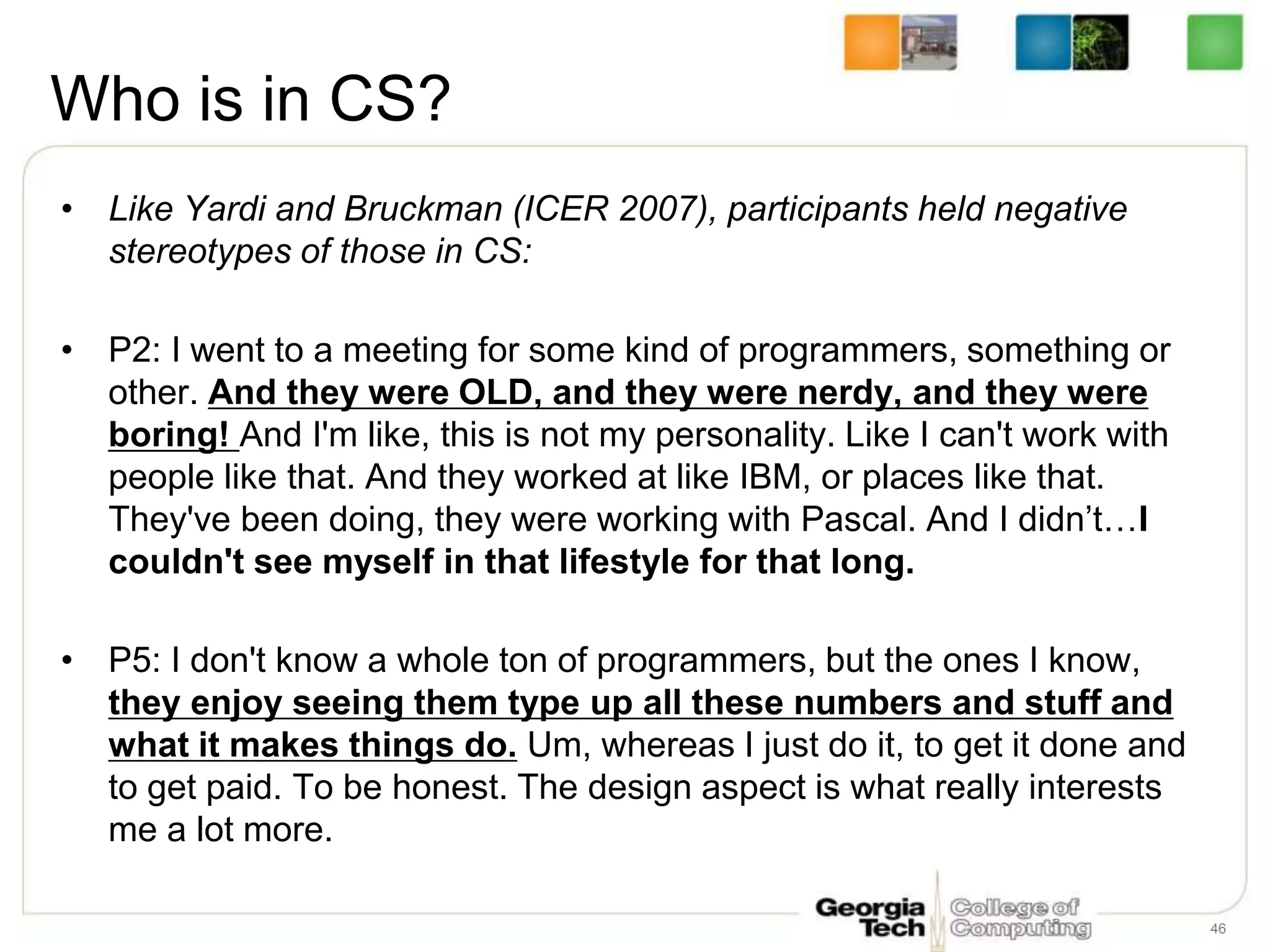 Who is in CS?
• Like Yardi and Bruckman (ICER 2007), participants held negative
stereotypes of those in CS:
• P2: I went to a meeting for some kind of programmers, something or
other. And they were OLD, and they were nerdy, and they were
boring! And I'm like, this is not my personality. Like I can't work with
people like that. And they worked at like IBM, or places like that.
They've been doing, they were working with Pascal. And I didn’t…I
couldn't see myself in that lifestyle for that long.
• P5: I don't know a whole ton of programmers, but the ones I know,
they enjoy seeing them type up all these numbers and stuff and
what it makes things do. Um, whereas I just do it, to get it done and
to get paid. To be honest. The design aspect is what really interests
me a lot more.
46
 