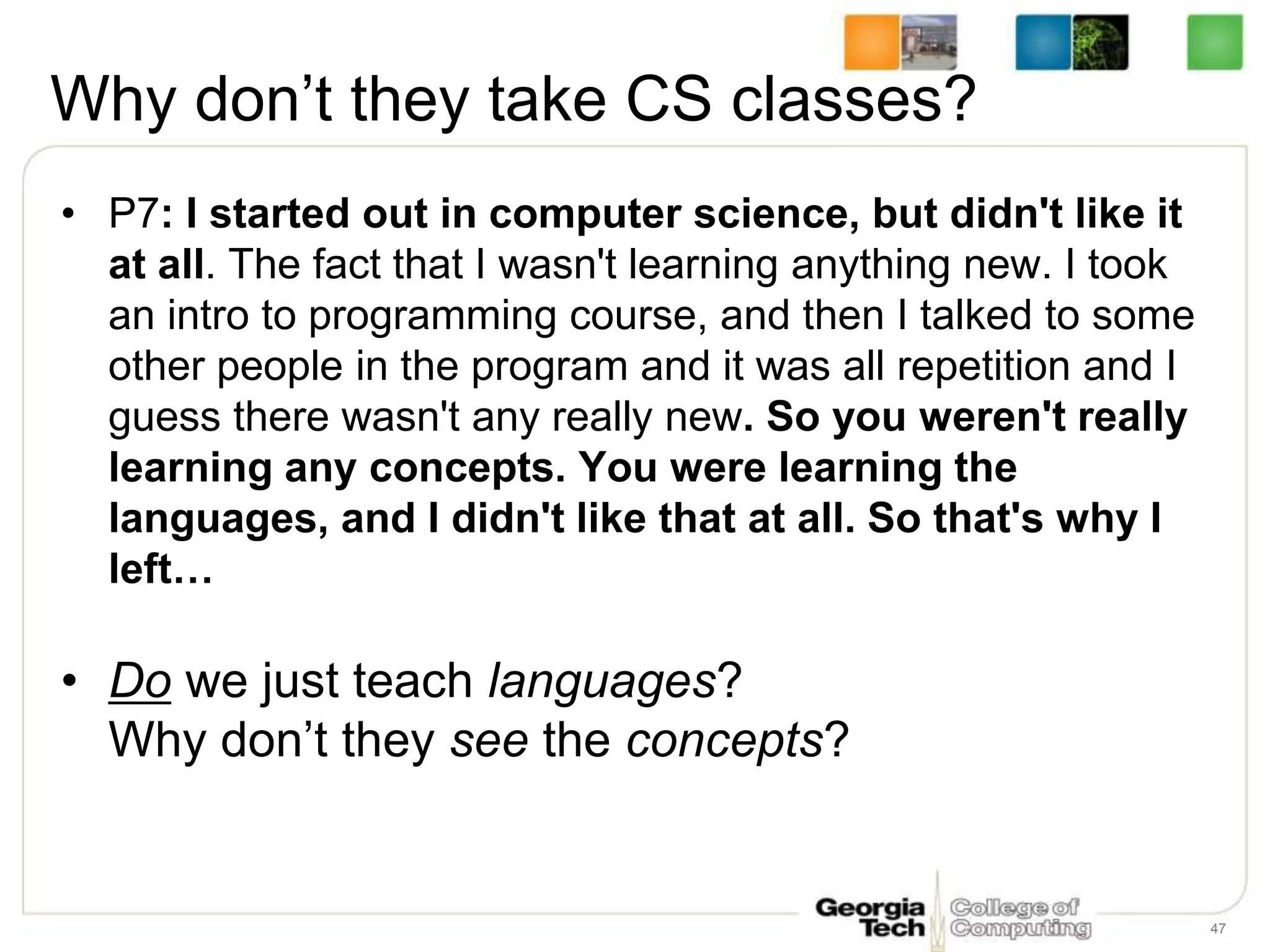 Why don’t they take CS classes?
• P7: I started out in computer science, but didn't like it
at all. The fact that I wasn't learning anything new. I took
an intro to programming course, and then I talked to some
other people in the program and it was all repetition and I
guess there wasn't any really new. So you weren't really
learning any concepts. You were learning the
languages, and I didn't like that at all. So that's why I
left…
• Do we just teach languages?
Why don’t they see the concepts?
47
 