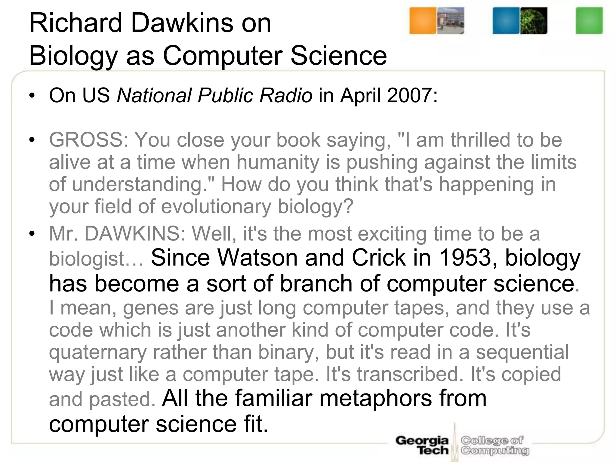 Richard Dawkins on
Biology as Computer Science
• On US National Public Radio in April 2007:
• GROSS: You close your book saying, "I am thrilled to be
alive at a time when humanity is pushing against the limits
of understanding." How do you think that's happening in
your field of evolutionary biology?
• Mr. DAWKINS: Well, it's the most exciting time to be a
biologist… Since Watson and Crick in 1953, biology
has become a sort of branch of computer science.
I mean, genes are just long computer tapes, and they use a
code which is just another kind of computer code. It's
quaternary rather than binary, but it's read in a sequential
way just like a computer tape. It's transcribed. It's copied
and pasted. All the familiar metaphors from
computer science fit.
 
