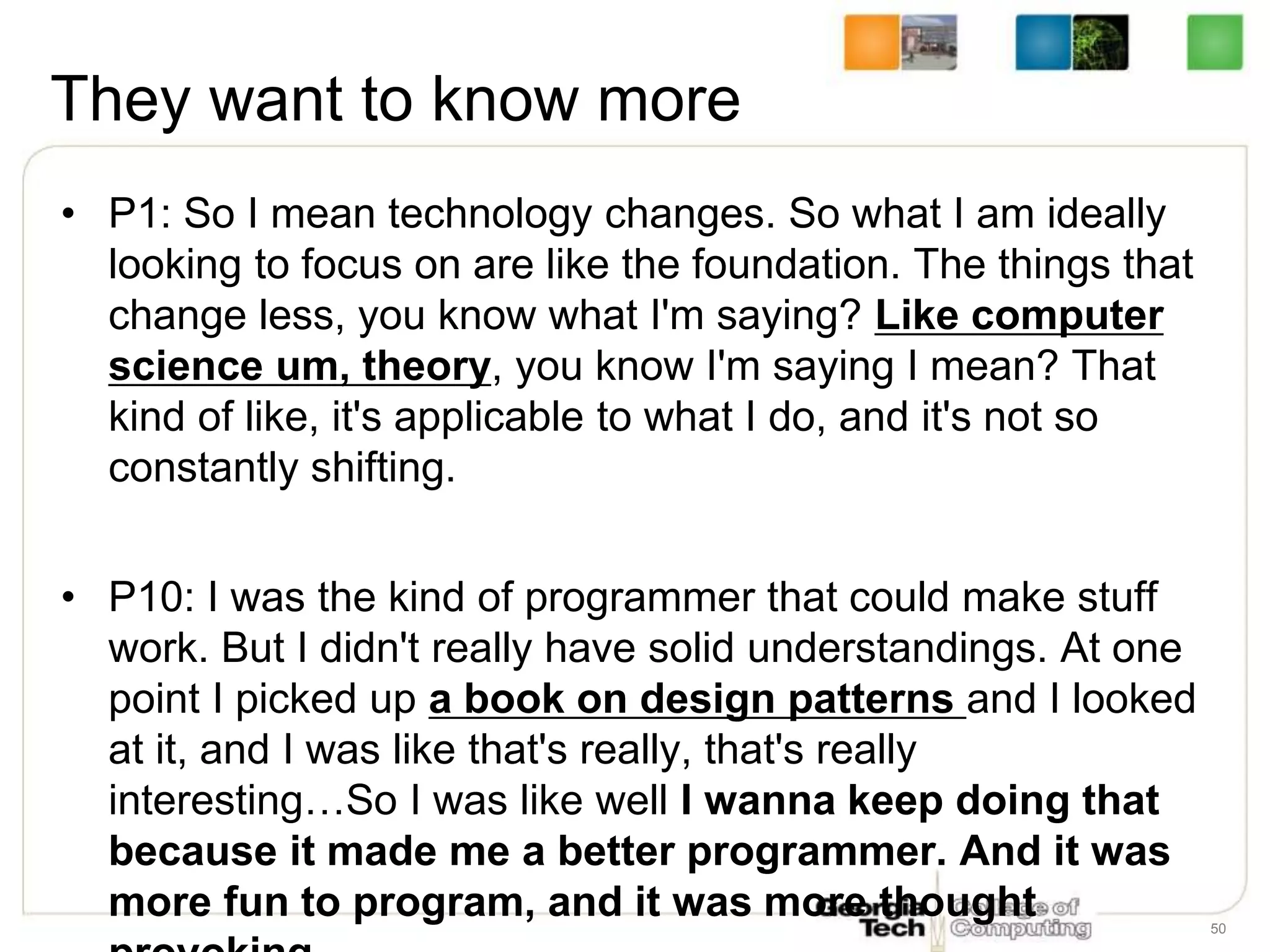 They want to know more
• P1: So I mean technology changes. So what I am ideally
looking to focus on are like the foundation. The things that
change less, you know what I'm saying? Like computer
science um, theory, you know I'm saying I mean? That
kind of like, it's applicable to what I do, and it's not so
constantly shifting.
• P10: I was the kind of programmer that could make stuff
work. But I didn't really have solid understandings. At one
point I picked up a book on design patterns and I looked
at it, and I was like that's really, that's really
interesting…So I was like well I wanna keep doing that
because it made me a better programmer. And it was
more fun to program, and it was more thought 50
 