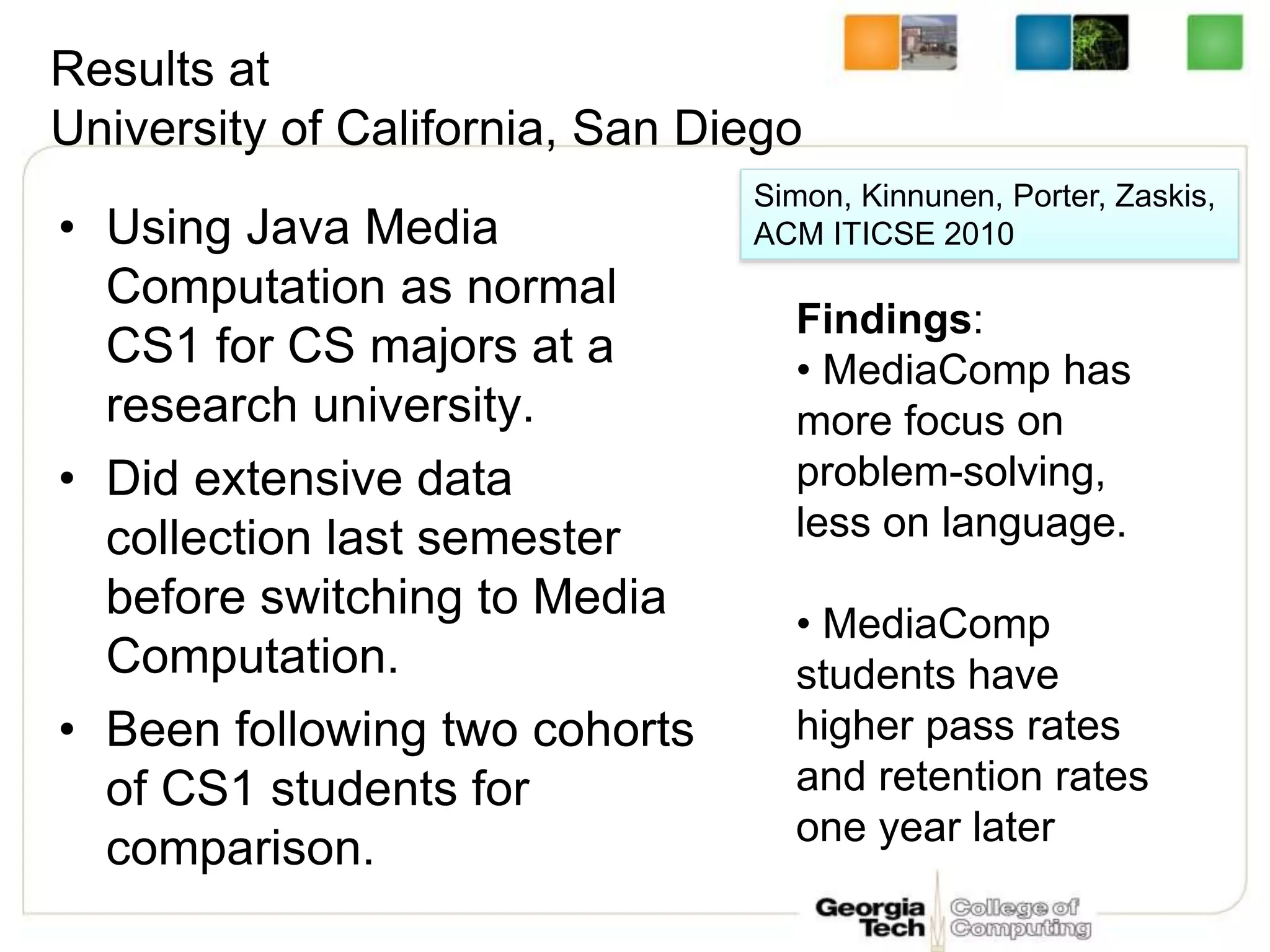 Results at
University of California, San Diego
• Using Java Media
Computation as normal
CS1 for CS majors at a
research university.
• Did extensive data
collection last semester
before switching to Media
Computation.
• Been following two cohorts
of CS1 students for
comparison.
Simon, Kinnunen, Porter, Zaskis,
ACM ITICSE 2010
Findings:
• MediaComp has
more focus on
problem-solving,
less on language.
• MediaComp
students have
higher pass rates
and retention rates
one year later
 