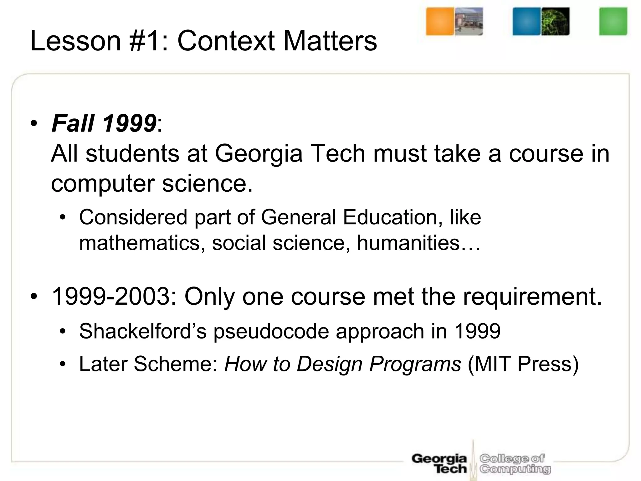 Lesson #1: Context Matters
• Fall 1999:
All students at Georgia Tech must take a course in
computer science.
• Considered part of General Education, like
mathematics, social science, humanities…
• 1999-2003: Only one course met the requirement.
• Shackelford’s pseudocode approach in 1999
• Later Scheme: How to Design Programs (MIT Press)
 
