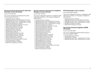 9
Security and Privacy Awareness for Call Center
Associates (2 hours 40 minutes)
Course Code: SAE CCA
This course is designed for employees who process
card-not-present transactions.
•	 VID 001 Data Privacy in 2 Minutes
•	 AWA 004 Introduction to Security Awareness (15 minutes)
•	 AWA 008 Information Privacy - Classifying Data (15 minutes)
•	 AWA 009 Information Privacy - Protecting Data (15 minutes)
•	 VID 012 Social Engineering in 2 Minutes
•	 AWA 018 Social Engineering Awareness (15 minutes)
•	 VID 013 Strong Passwords in 2 Minutes
•	 AWA 014 Password Security (10 minutes)
•	 VID 007 Password Security in 2 Minutes
•	 VID 002 Email Privacy in 2 Minutes
•	 AWA 010 Email Security (10 minutes)
•	 VID 009 Phishing in 2 Minutes
•	 AWA 016 Phishing Awareness (10 minutes)
•	 VID 005 Malware Prevention in 2 Minutes
•	 AWA 012 Malware Awareness (10 minutes)
•	 VID 010 Physical Security in 2 Minutes
•	 AWA 017 Physical Security (10 minutes)
•	 JRT 003 SP for Call Center Associates (15 minutes)
•	 VID 011 Ransomware in 2 Minutes
•	 VID 008 PCI Compliance in 2 Minutes
•	 AWA 015 PCI Compliance (15 minutes)
Security and Privacy Awareness for Compliance
Managers (3 hours 4 minutes)
Course Code: SAE PCIP
This course is designed for general or management staff
tasked with compliance or risk program management
responsibilities.
•	 VID 001 Data Privacy in 2 Minutes
•	 AWA 004 Introduction to Security Awareness (15 minutes)
•	 AWA 008 Information Privacy - Classifying Data (15 minutes)
•	 AWA 009 Information Privacy - Protecting Data (15 minutes)
•	 VID 012 Social Engineering in 2 Minutes
•	 AWA 018 Social Engineering Awareness (15 minutes)
•	 VID 013 Strong Passwords in 2 Minutes
•	 AWA 014 Password Security (10 minutes)
•	 VID 007 Password Security in 2 Minutes
•	 VID 002 Email Privacy in 2 Minutes
•	 AWA 010 Email Security (10 minutes)
•	 VID 009 Phishing in 2 Minutes
•	 AWA 016 Phishing Awareness (10 minutes)
•	 VID 005 Malware Prevention in 2 Minutes
•	 AWA 012 Malware Awareness (10 minutes)
•	 VID 010 Physical Security in 2 Minutes
•	 AWA 017 Physical Security (10 minutes)
•	 VID 006 Mobile Security in 2 Minutes
•	 AWA 013 Mobile Security (15 minutes)
•	 VID 008 PCI Compliance in 2 Minutes
•	 AWA 015 PCI Compliance (15 minutes)
•	 AWA 002 PCI Business As Usual Compliance (10 minutes)
•	 VID 011 Ransomware in 2 Minutes
•	 VID 014 Travel Security in 2 Minutes
•	 AWA 019 Travel Security (10 minutes)
PCI Fundamentals (1 hour 4 minutes)
Course Code: SAE PCIFUND
This course is designed for general or management staff
tasked with compliance or risk program management
responsibilities.
•	 VID 001 Data Privacy in 2 Minutes
•	 AWA 004 Introduction to Security Awareness (15 minutes)
•	 AWA 008 Information Privacy - Classifying Data (15 minutes)
•	 AWA 009 Information Privacy - Protecting Data (15 minutes)
•	 VID 008 PCI Compliance in 2 Minutes
•	 AWA 015 PCI Compliance (15 minutes)
General Data Protection Regulation (GDPR)
(34 minutes)
Course Code: SAE GDPR
This course is designed for general staff who require a
general knowledge of GDPR.
•	 VID 001 Data Privacy in 2 Minutes
•	 VID 003 GDPR in 2 Minutes
•	 AWA 008 Information Privacy - Classifying Data (15 minutes)
•	 AWA 009 Information Privacy - Protecting Data (15 minutes)
 