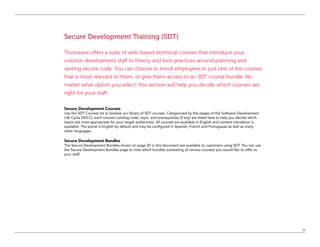 11
Secure Development Training (SDT)
Trustwave offers a suite of web-based technical courses that introduce your
solution development staff to theory and best practices around planning and
writing secure code. You can choose to enroll employees in just one of the courses
that is most relevant to them, or give them access to an SDT course bundle. No
matter what option you select, this section will help you decide which courses are
right for your staff.
Secure Development Courses
Use the SDT Courses list to browse our library of SDT courses. Categorized by the stages of the Software Development
Life Cycle (SDLC), each course’s catalog code, topic, and prerequisites (if any) are listed here to help you decide which
topics are most appropriate for your target audience(s). All courses are available in English and content translation is
available. The portal is English by default and may be configured in Spanish, French and Portuguese as well as many
other languages.
Secure Development Bundles
The Secure Development Bundles shown on page 20 in this document are available to customers using SDT. You can use
the Secure Development Bundles page to note which bundles (consisting of various courses) you would like to offer to
your staff.
 
