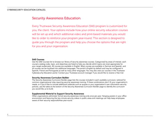 CYBERSECURITY EDUCATION CATALOG
2
Security Awareness Education
Every Trustwave Security Awareness Education (SAE) program is customized for
you, the client. Your options include how your online security education courses
will be set up and which additional video and print-based materials you would
like to order to reinforce your program year-round. This section is designed to
guide you through the program and help you choose the options that are right
for you and your organization.
SAE Courses
Use the SAE Courses list to browse our library of security awareness courses. Categorized by areas of interest, each
course’s catalog code, topic, and objectives are listed to help you decide which topics are most appropriate for
your target audience(s). All courses are available in English. Most courses are available in German and Spanish, and
all courses can be localized into additional languages. The portal is English by default and may be configured in
Spanish, French and Portuguese as well as many other languages. You may also view our courses in the Trustwave
Cybersecurity Education portal. Contact your Trustwave account manager if you would like to receive a free trial.
Security Awareness Curriculum Builder
The Security Awareness Curriculum Builder page lists the courses included in each available curriculum, tailored for
common organizational roles requiring security awareness training. If these combinations don’t fit your organization’s
needs, or if you’d like to include additional materials such as quizzes or your organization’s own information security
policies, use the table at the bottom of the Security Awareness Curriculum Builder page to identify the curriculum
you would like us to build.
Supplemental Material to Support Security Awareness
Often organizations administer formal security awareness training only once per year. Hanging posters in your office
environment and featuring the two-minute security videos in public areas and meetings can help keep employees
aware of their security responsibilities year-round.
 