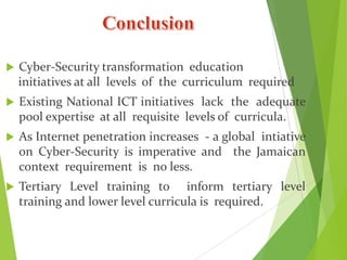  Cyber-Security transformation education
initiatives at all levels of the curriculum required
 Existing National ICT initiatives lack the adequate
pool expertise at all requisite levels of curricula.
 As Internet penetration increases - a global intiative
on Cyber-Security is imperative and the Jamaican
context requirement is no less.
 Tertiary Level training to inform tertiary level
training and lower level curricula is required.
 