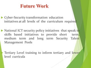  Cyber-Security transformation education
initiatives at all levels of the curriculum required
 National ICT security policy initiatives that speak to
skills based initiatives to provide short term,
medium term and long term Security Talent
Management Pools
 Tertiary Level training to inform tertiary and lower
level curricula
 