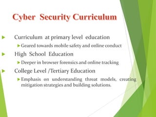  Curriculum at primary level education
Geared towards mobile safety and online conduct
 High School Education
Deeper in browser forensics and online tracking
 College Level /Tertiary Education
Emphasis on understanding threat models, creating
mitigation strategies and building solutions.
 