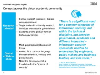 © 2013 IBM Corporation
Connect across the global academic community
Research
oriented
• Formal research institute(s) that are
cross-department
• Single and multi university research
initiatives with national governments
• Students are the primary form of
technology transfer
Global
collabor-
ation
• Most global collaborations aren’t
formal
• A need for a common language
between scientists, industry and
policy makers
• Need the development of a
foundation for the “science of
security”
13
“There is a significant need
for a common language of
information security, not
within the technical
discipline, but between
government, academia and
different industries –
information security
specialists need to be
understood by engineers,
policy makers and business
leaders, and vice versa.”
— Prof. Dr. Michael Waidner
Chair Professor for Security in Information Technology,
Technical University of Darmstadt, Director of the Fraunhofer
Institute for Secure Information Technology
 