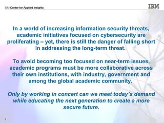 © 2013 IBM Corporation2
In a world of increasing information security threats,
academic initiatives focused on cybersecurity are
proliferating – yet, there is still the danger of falling short
in addressing the long-term threat.
To avoid becoming too focused on near-term issues,
academic programs must be more collaborative across
their own institutions, with industry, government and
among the global academic community.
Only by working in concert can we meet today’s demand
while educating the next generation to create a more
secure future.
 