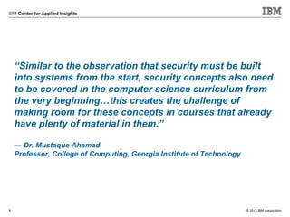 © 2013 IBM Corporation
“Similar to the observation that security must be built
into systems from the start, security concepts also need
to be covered in the computer science curriculum from
the very beginning…this creates the challenge of
making room for these concepts in courses that already
have plenty of material in them.”
— Dr. Mustaque Ahamad
Professor, College of Computing, Georgia Institute of Technology
8
 