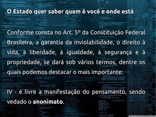 O Estado quer saber quem é você e onde estáO Estado quer saber quem é você e onde está
Conforme consta no Art. 5º da Constituição FederalConforme consta no Art. 5º da Constituição Federal
Brasileira, a garantia da inviolabilidade, o direito àBrasileira, a garantia da inviolabilidade, o direito à
vida, à liberdade, à igualdade, à segurança e àvida, à liberdade, à igualdade, à segurança e à
propriedade, se dará sob vários termos, dentre ospropriedade, se dará sob vários termos, dentre os
quais podemos destacar o mais importante:quais podemos destacar o mais importante:
IV - é livre a manifestação do pensamento, sendoIV - é livre a manifestação do pensamento, sendo
vedado ovedado o anonimatoanonimato..
 