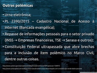 Outras polêmicasOutras polêmicas
●
Urna eletrônica;Urna eletrônica;
●
PL 2390/2015 – Cadastro Nacional de Acesso àPL 2390/2015 – Cadastro Nacional de Acesso à
Internet (Bancada evangélica);Internet (Bancada evangélica);
●
Repasse de informações pessoais para o setor privadoRepasse de informações pessoais para o setor privado
(INSS Empresas financeiras, TSE Serasa e outros);→ →(INSS Empresas financeiras, TSE Serasa e outros);→ →
●
Constituição Federal ultrapassada que abre brechasConstituição Federal ultrapassada que abre brechas
para a inclusão de ítem polêmico no Marco Civil,para a inclusão de ítem polêmico no Marco Civil,
dentre outras coisas.dentre outras coisas.
http://www.camara.gov.br/proposicoesWeb/fichadetramitacao?idProposicao=1584972http://www.camara.gov.br/proposicoesWeb/fichadetramitacao?idProposicao=1584972
http://www.cartacapital.com.br/blogs/intervozes/brasileiro-esta-desprotegido-com-o-estado-que-vende-dados-pessoaishttp://www.cartacapital.com.br/blogs/intervozes/brasileiro-esta-desprotegido-com-o-estado-que-vende-dados-pessoais
 