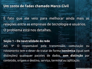 Um conto de fadas chamado Marco CivilUm conto de fadas chamado Marco Civil
É fato que ele veio para melhorar ainda mais asÉ fato que ele veio para melhorar ainda mais as
relações entre as empresas de tecnologia e usuários.relações entre as empresas de tecnologia e usuários.
O problema está nos detalhes.O problema está nos detalhes.
Seção 1 – Da neutralidade da redeSeção 1 – Da neutralidade da rede
Art. 9º O responsável pela transmissão, comutação ouArt. 9º O responsável pela transmissão, comutação ou
roteamento tem o dever de tratar de formaroteamento tem o dever de tratar de forma isonômicaisonômica (igual sem(igual sem
distinções) quaisquer pacotes de dados,distinções) quaisquer pacotes de dados, sem distinçãosem distinção porpor
conteúdo, origem e destino, serviço, terminal ou aplicação.conteúdo, origem e destino, serviço, terminal ou aplicação.
 