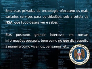 Empresas privadas de tecnologia oferecem os maisEmpresas privadas de tecnologia oferecem os mais
variados serviços para os cidadãos, sob a tutela davariados serviços para os cidadãos, sob a tutela da
NSANSA, que tudo deseja ver e saber., que tudo deseja ver e saber.
Elas possuem grande interesse em nossasElas possuem grande interesse em nossas
informações pessoais, bem como no que diz respeitoinformações pessoais, bem como no que diz respeito
à maneira como vivemos, pensamos, etc.à maneira como vivemos, pensamos, etc.
 