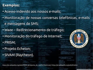 Exemplos:Exemplos:
●
Acesso indevido aos nossos e-mails;Acesso indevido aos nossos e-mails;
●
Monitoração de nossas conversas telefônicas, e-mailsMonitoração de nossas conversas telefônicas, e-mails
e mensagens de SMS;e mensagens de SMS;
●
Waze – Redirecionamento de tráfego;Waze – Redirecionamento de tráfego;
●
Monitoração do tráfego de Internet;Monitoração do tráfego de Internet;
●
PRISM;PRISM;
●
Projeto Echelon;Projeto Echelon;
●
SIVAM (Raytheon).SIVAM (Raytheon).
https://pt.wikipedia.org/wiki/PRISM_(programa_de_vigil%C3%A2ncia) / https://pt.wikipedia.org/wiki/Echelonhttps://pt.wikipedia.org/wiki/PRISM_(programa_de_vigil%C3%A2ncia) / https://pt.wikipedia.org/wiki/Echelon
 