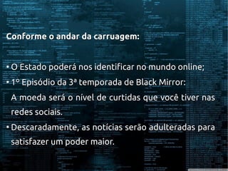 Conforme o andar da carruagem:Conforme o andar da carruagem:
●
O Estado poderá nos identificar no mundo online;O Estado poderá nos identificar no mundo online;
●
1º Episódio da 3ª temporada de Black Mirror:1º Episódio da 3ª temporada de Black Mirror:
A moeda será o nível de curtidas que você tiver nasA moeda será o nível de curtidas que você tiver nas
redes sociais.redes sociais.
●
Descaradamente, as notícias serão adulteradas paraDescaradamente, as notícias serão adulteradas para
satisfazer um poder maior.satisfazer um poder maior.
 