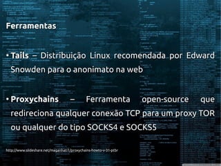 FerramentasFerramentas
●
TailsTails – Distribuição Linux recomendada por Edward– Distribuição Linux recomendada por Edward
Snowden para o anonimato na webSnowden para o anonimato na web
●
ProxychainsProxychains – Ferramenta open-source que– Ferramenta open-source que
redireciona qualquer conexão TCP para um proxy TORredireciona qualquer conexão TCP para um proxy TOR
ou qualquer do tipo SOCKS4 e SOCKS5ou qualquer do tipo SOCKS4 e SOCKS5
http://www.slideshare.net/maganhati1/proxychains-howto-v-31-ptbrhttp://www.slideshare.net/maganhati1/proxychains-howto-v-31-ptbr
 