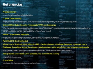 ReferênciasReferências
Projeto EchelonProjeto Echelon
https://pt.wikipedia.org/wiki/Echelonhttps://pt.wikipedia.org/wiki/Echelon
O que é CybersecurityO que é Cybersecurity
https://www.paloaltonetworks.com.br/resources/learning-center/what-is-cyber-security.htmlhttps://www.paloaltonetworks.com.br/resources/learning-center/what-is-cyber-security.html
System 800xA Cyber Security / Integração TI/TA com SegurançaSystem 800xA Cyber Security / Integração TI/TA com Segurança
http://www02.abb.com/global/brabb/brabb155.nsf/bf177942f19f4a98c1257148003b7a0a/afb523ddefec87aahttp://www02.abb.com/global/brabb/brabb155.nsf/bf177942f19f4a98c1257148003b7a0a/afb523ddefec87aa
83257ebb0063ec33/$FILE/APW+2015+-+Cyber+Security.pdf83257ebb0063ec33/$FILE/APW+2015+-+Cyber+Security.pdf
PRISM - Programa de vigilânciaPRISM - Programa de vigilância
https://pt.wikipedia.org/wiki/PRISM_(programa_de_vigil%C3%A2ncia)https://pt.wikipedia.org/wiki/PRISM_(programa_de_vigil%C3%A2ncia)
PL 2390/2015 (Em tramitação)PL 2390/2015 (Em tramitação)
Altera a Lei nº 8.069, de 12 de julho de 1990, criando o Cadastro Nacional de Acesso à Internet, com aAltera a Lei nº 8.069, de 12 de julho de 1990, criando o Cadastro Nacional de Acesso à Internet, com a
finalidade de proibir o acesso de crianças e adolescentes a sítios eletrônicos com conteúdo inadequado.finalidade de proibir o acesso de crianças e adolescentes a sítios eletrônicos com conteúdo inadequado.
http://www.camara.gov.br/proposicoesWeb/fichadetramitacao?idProposicao=1584972http://www.camara.gov.br/proposicoesWeb/fichadetramitacao?idProposicao=1584972
Tails (sistema operacional Linux utilizado para o anonimato na web)Tails (sistema operacional Linux utilizado para o anonimato na web)
https://tails.boum.org/https://tails.boum.org/
ProxychainsProxychains
http://www.slideshare.net/maganhati1/proxychains-howto-v-31-ptbrhttp://www.slideshare.net/maganhati1/proxychains-howto-v-31-ptbr
 